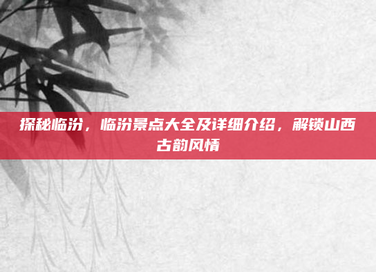 探秘临汾,临汾景点大全及详细介绍,解锁山西古韵风情