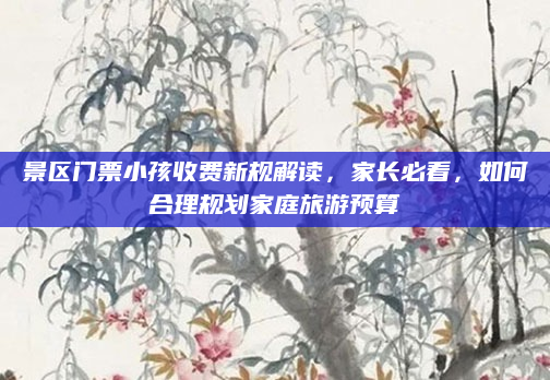 景区门票小孩收费新规解读,家长必看,如何合理规划家庭旅游预算
