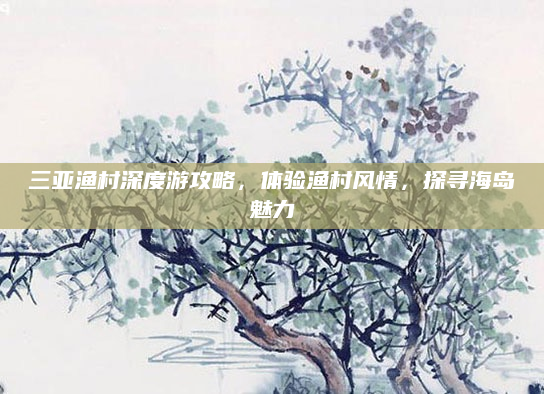三亚渔村深度游攻略,体验渔村风情,探寻海岛魅力