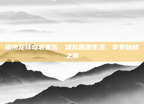 福州龙祥岛农家乐,体验田园生活,享受自然之美