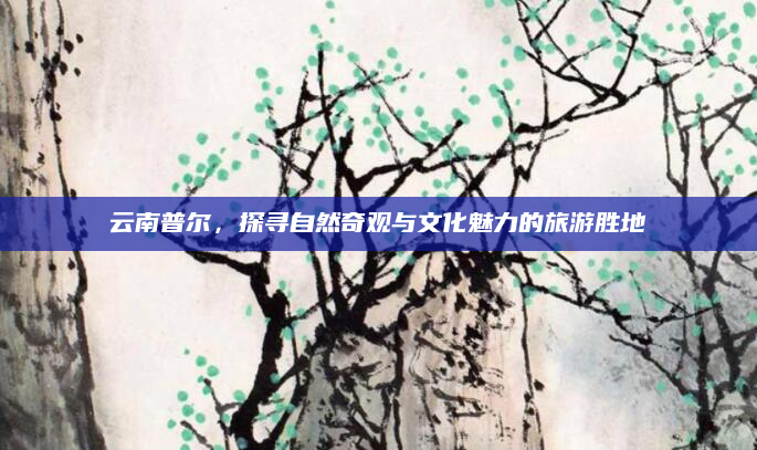 云南普尔，探寻自然奇观与文化魅力的旅游胜地