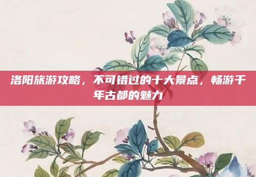 洛阳旅游攻略,不可错过的十大景点,畅游千年古都的魅力