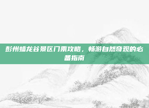 彭州蟠龙谷景区门票攻略，畅游自然奇观的必备指南