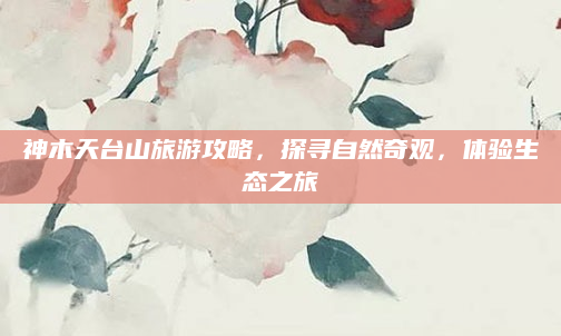 神木天台山旅游攻略,探寻自然奇观,体验生态之旅