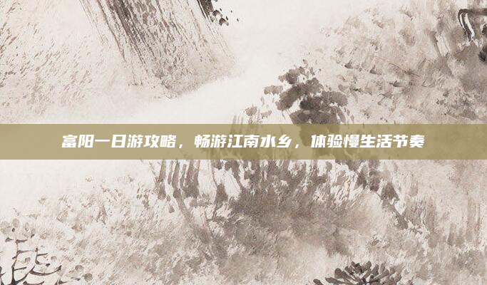 富阳一日游攻略,畅游江南水乡,体验慢生活节奏