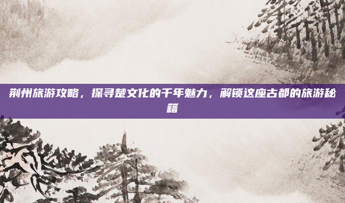荆州旅游攻略,探寻楚文化的千年魅力,解锁这座古都的旅游秘籍