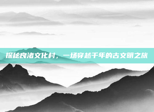 探秘良渚文化村，一场穿越千年的古文明之旅