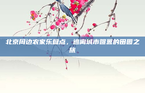 北京周边农家乐盘点,逃离城市喧嚣的田园之旅
