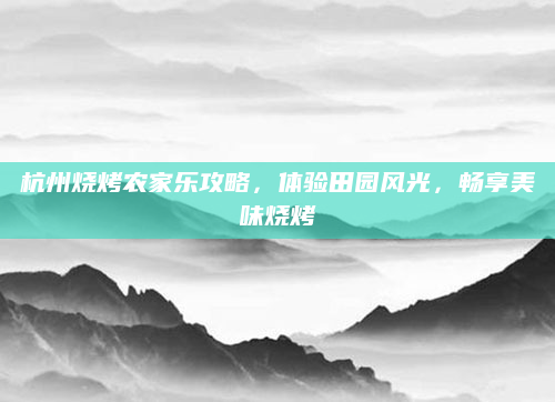杭州烧烤农家乐攻略,体验田园风光,畅享美味烧烤