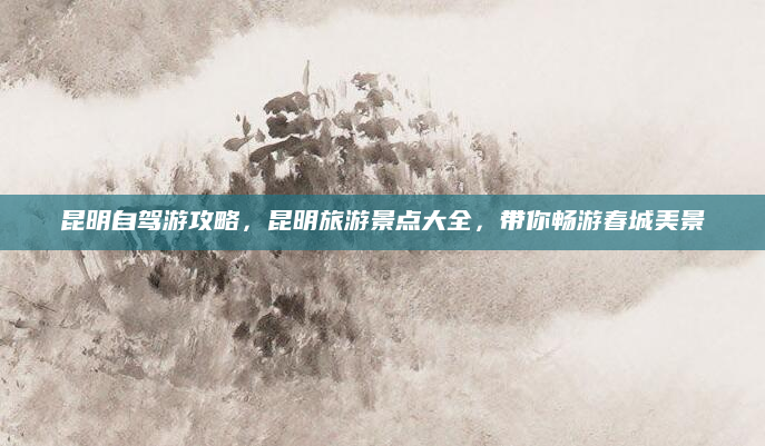 昆明自驾游攻略,昆明旅游景点大全,带你畅游春城美景