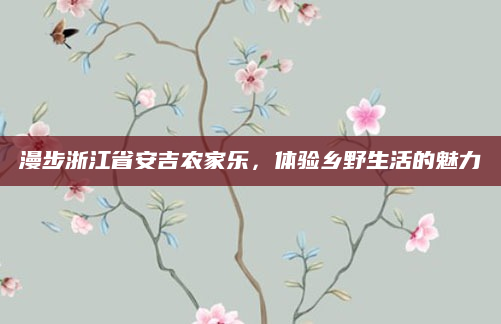 漫步浙江省安吉农家乐,体验乡野生活的魅力