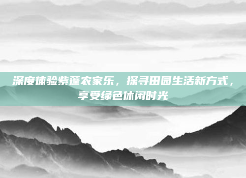 深度体验紫蓬农家乐，探寻田园生活新方式，享受绿色休闲时光