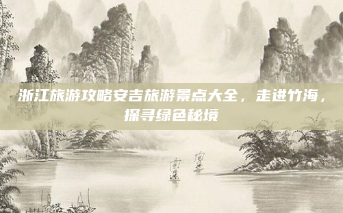 浙江旅游攻略安吉旅游景点大全,走进竹海,探寻绿色秘境