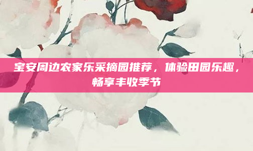 宝安周边农家乐采摘园推荐,体验田园乐趣,畅享丰收季节
