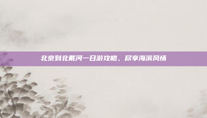 北京到北戴河一日游攻略,尽享海滨风情