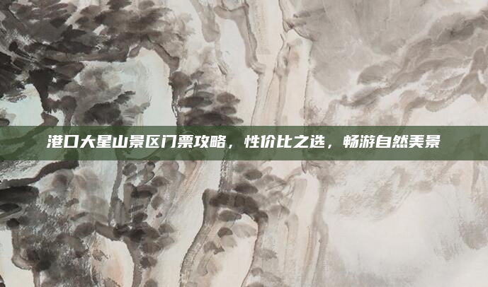 港口大星山景区门票攻略,性价比之选,畅游自然美景