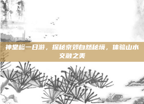 神堂峪一日游,探秘京郊自然秘境,体验山水交融之美