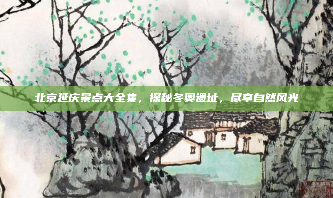 北京延庆景点大全集,探秘冬奥遗址,尽享自然风光