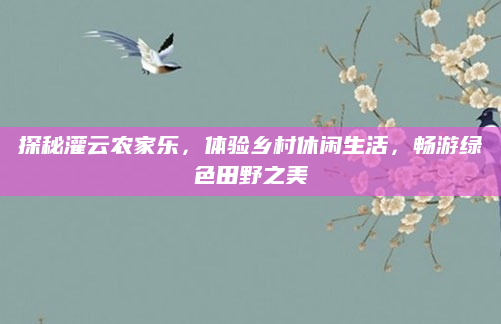 探秘灌云农家乐,体验乡村休闲生活,畅游绿色田野之美