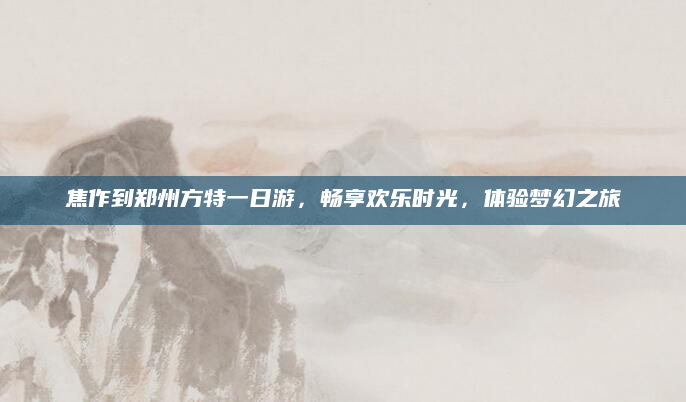 焦作到郑州方特一日游,畅享欢乐时光,体验梦幻之旅