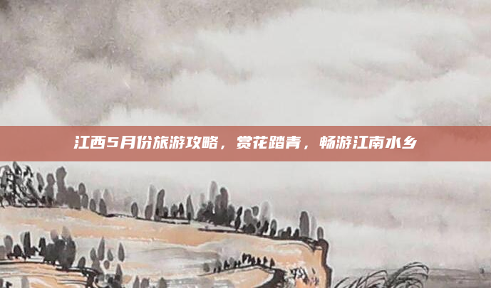 江西5月份旅游攻略,赏花踏青,畅游江南水乡