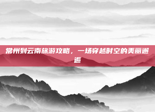 常州到云南旅游攻略,一场穿越时空的美丽邂逅