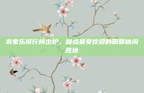 农家乐排行榜出炉,盘点最受欢迎的田园休闲胜地