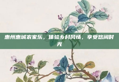 惠州惠城农家乐，体验乡村风情，享受悠闲时光