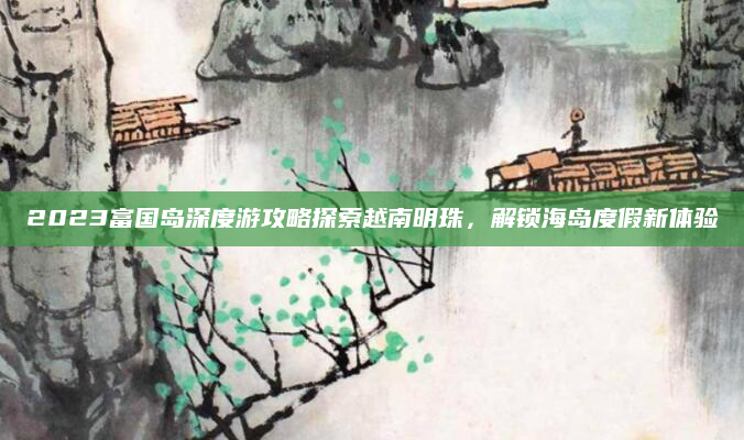 2023富国岛深度游攻略探索越南明珠,解锁海岛度假新体验