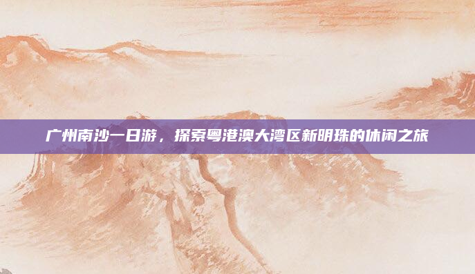 广州南沙一日游,探索粤港澳大湾区新明珠的休闲之旅