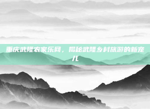 重庆武隆农家乐网,揭秘武隆乡村旅游的新宠儿