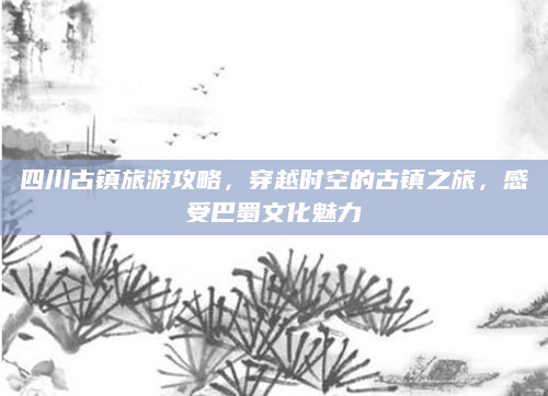 四川古镇旅游攻略，穿越时空的古镇之旅，感受巴蜀文化魅力