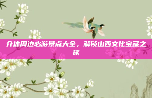 介休周边必游景点大全，解锁山西文化宝藏之旅