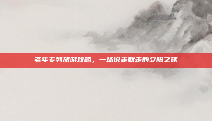 老年专列旅游攻略,一场说走就走的夕阳之旅