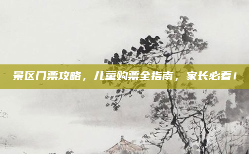 景区门票攻略,儿童购票全指南,家长必看!