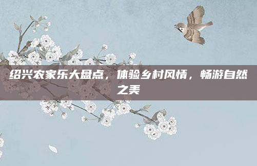 绍兴农家乐大盘点,体验乡村风情,畅游自然之美