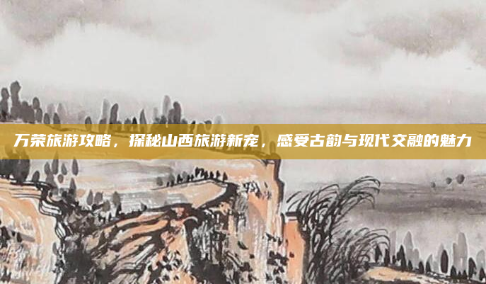 万荣旅游攻略,探秘山西旅游新宠,感受古韵与现代交融的魅力