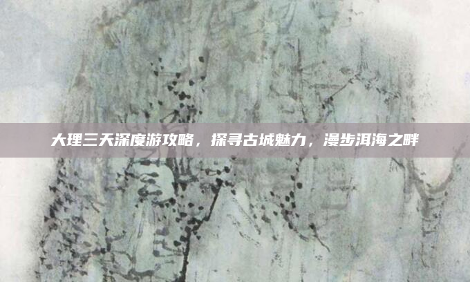大理三天深度游攻略,探寻古城魅力,漫步洱海之畔