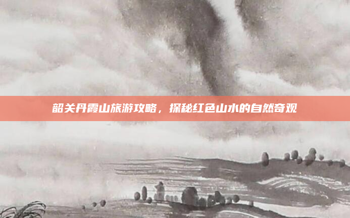 韶关丹霞山旅游攻略,探秘红色山水的自然奇观
