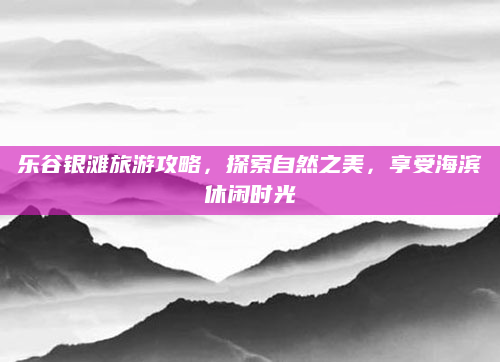 乐谷银滩旅游攻略,探索自然之美,享受海滨休闲时光