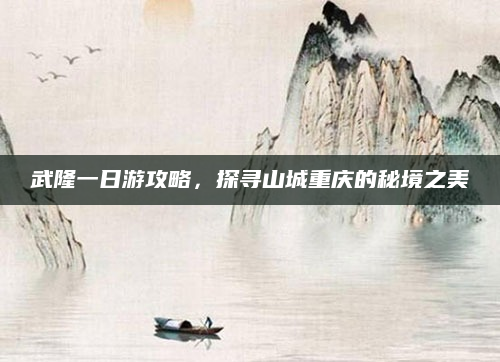 武隆一日游攻略,探寻山城重庆的秘境之美