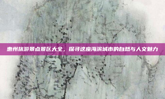 惠州旅游景点景区大全,探寻这座海滨城市的自然与人文魅力