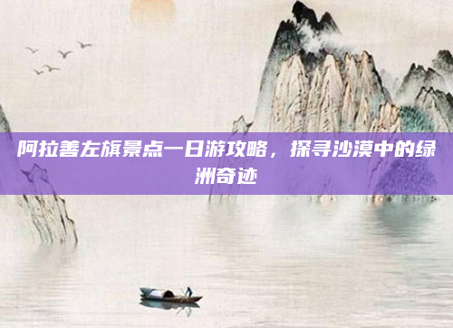 阿拉善左旗景点一日游攻略,探寻沙漠中的绿洲奇迹