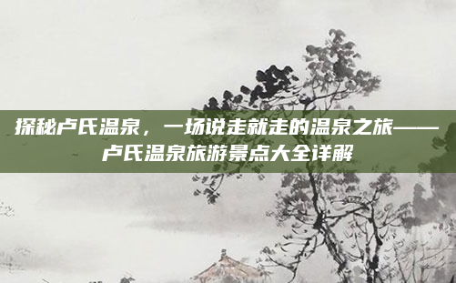 探秘卢氏温泉,一场说走就走的温泉之旅——卢氏温泉旅游景点大全详解