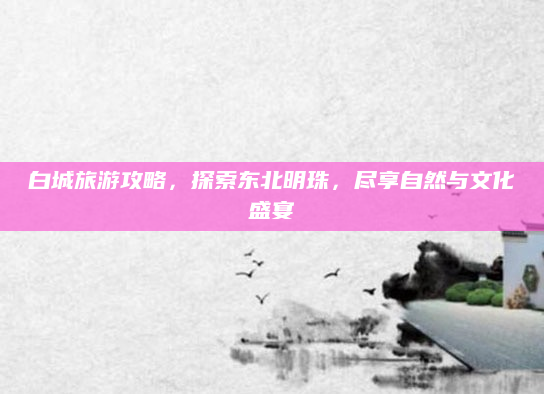 白城旅游攻略,探索东北明珠,尽享自然与文化盛宴