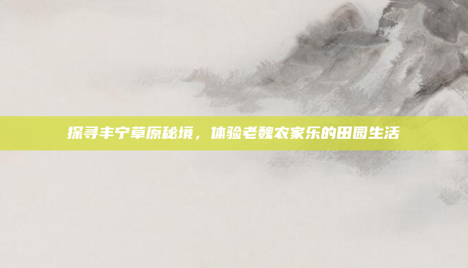 探寻丰宁草原秘境,体验老魏农家乐的田园生活