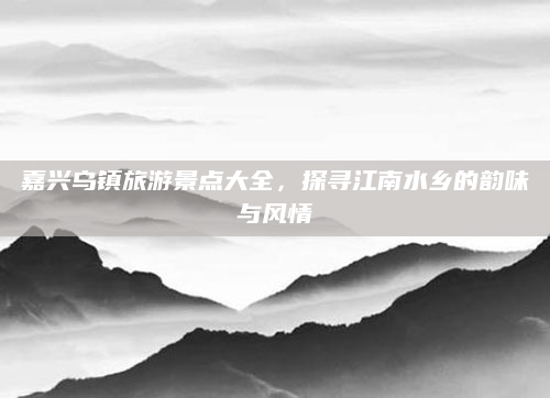 嘉兴乌镇旅游景点大全,探寻江南水乡的韵味与风情