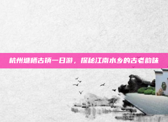 杭州塘栖古镇一日游,探秘江南水乡的古老韵味