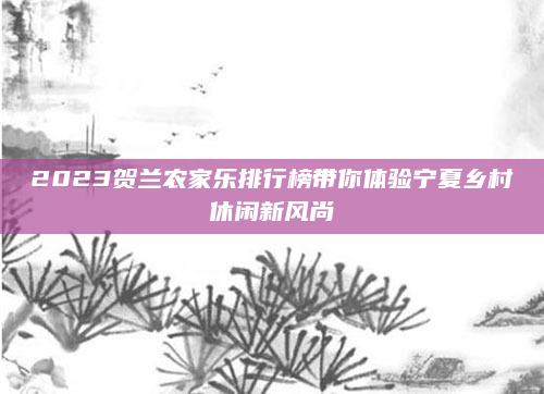 2023贺兰农家乐排行榜带你体验宁夏乡村休闲新风尚