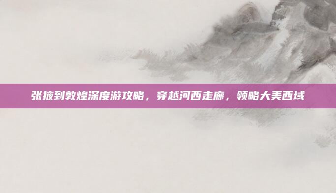 张掖到敦煌深度游攻略,穿越河西走廊,领略大美西域